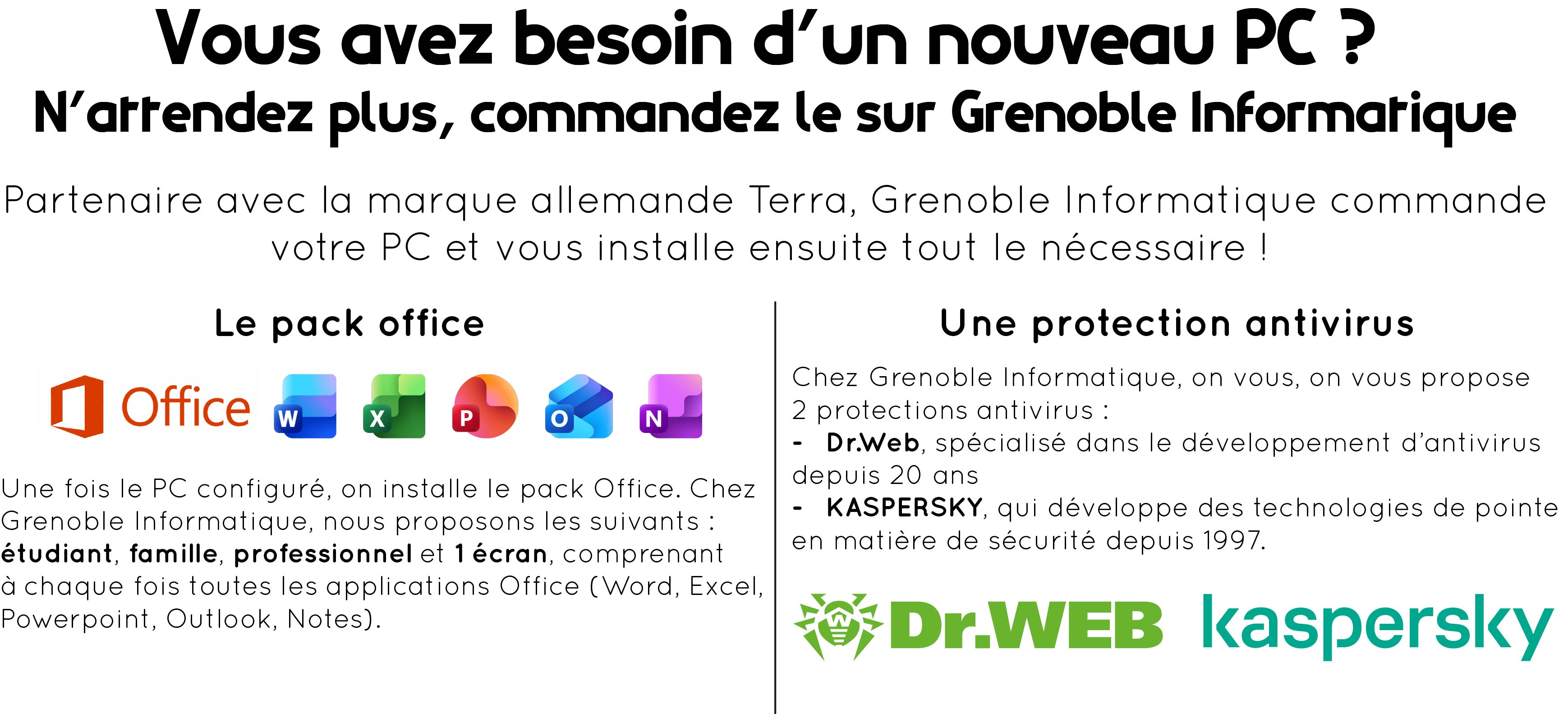 Partie supérieure au centre : "Vous avez besoin d'un nouveau PC ? N'attendez plus, commandez-le sur Grenoble Informatique". En dessous, toujours au centre : "Partenaire avec la marque allemande Terra, Grenoble Informatique commande votre pC et vous installe ensuite tout le nécessaire !". Partie inférieure séparée en deux parties : le pack office à gauche et les antivirus à droite. Partie inférieure gauche : "Le pack office", en dessous, les nouvelles icones des applications Windows Word, Excel, Powerpoint, Outlook et Notes. En dessous "Une fois le PC configuré, on installe le pack office. Chez Grenoble Informatique, nous proposons les suivants : étudiant, famille, professionnel et 1 écran, comprenant à chaque fois toutes les applications Office (Word, Excel, Powerpoint, Outlook, Notes)". Dans la partie de droite, on retrouve les protections antivirus : "Une protection antivirus. Chez Grenoble Informatique, on vous propose 2 protections antivirus : - Dr. Web, spécialisé dans le développement d'antivirus depuis 20 ans, -Kaspersky, qui développe des technologies de pointe en matière de sécurité depuis 1997". En dessous du paragraphe, on retrouve le logo Dr. Web en vert avec une araignée à gauche et le logo de Kaspersky.