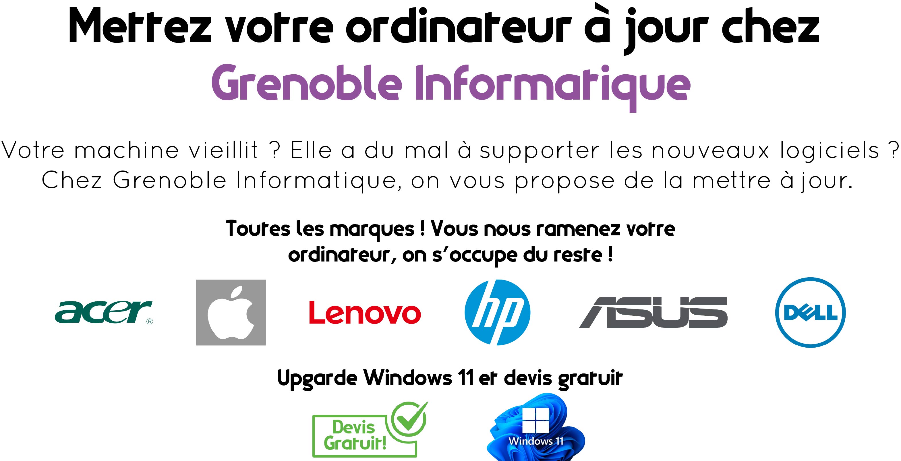 Dans la partie supérieure, au centre de l'image "Mettez votre ordinateur à jour chez Grenoble Informatique". En dessous, "Votre machine vieillit ? Elle a du mal à supporter les nouveaux logiciels ? Chez Grenoble Informatique, on vous propose de la mettre à jour." En dessous : "Toutes les marques ! Vous nous ramenez votre ordinateur, on s'occupe du reste !". En dessous : logo Acer, logo Apple, logo Lenovo, logo HP, logo Asus, logo Dell. (dans cet ordre de gauche à droite). En dessous, "Upgrade de Windows 11 et devis gratuit". En dessous : pictogramme vert à gauche : cadre vert avec une coche dans un cercle vert dans le coin droit. A droite de celui-ci, le logo bleu de Windows 11.