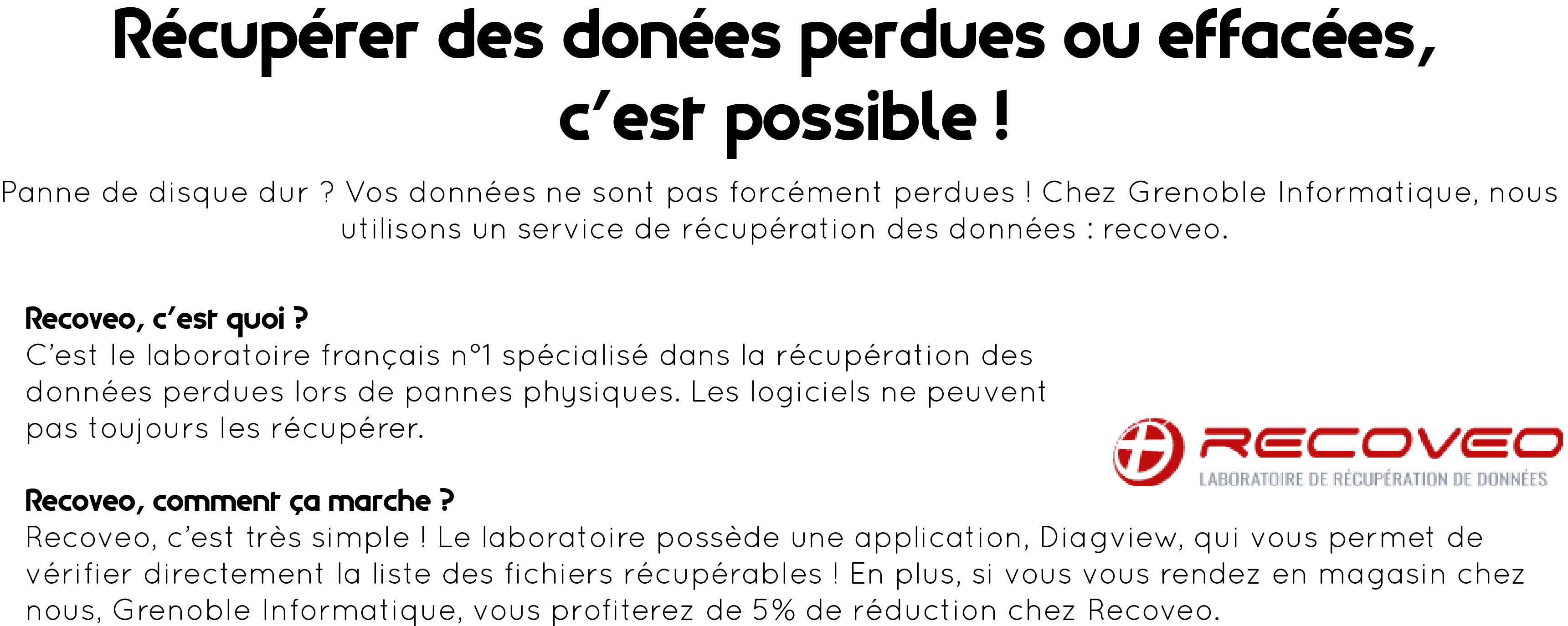 Dans la partie supérieure de l'image, au centre : "Récupérer des données perdues ou effacées, c'est possible ! Panne de disque dur ? Vos données ne sont pas forcément perdues ! Chez Grenoble Informatique, nous utilisons un service de récupération des données, Recoveo." Partie centrale, alignée à gauche : "Recoveo, c'est quoi ? C'est le laboratoire français n°1 spécialisé dans la récupération des données perdues lors de pannes physiques. Les logiciels ne peuvent pas toujours les récupérer." Patie inférieure alignée à gauche toujours : "Recoveo, comment ça marche ? Recoveo, c'est très simple ! Le laboratoire possède une application, Diagview, qui vous permet de vérifier directement la liste des fichiers récupérables ! En plus, si vous vous rendez en magasin chez nous, Grenoble Informatique, vous profiterez de 5% de réduction chez Recoveo". Dans la partie centrale, à droite, n retrouve le logo de l'entreprise Recoveo : Recoveo en rouge, laboratoire de récupération des données, sigle rouge avec un + au centre.