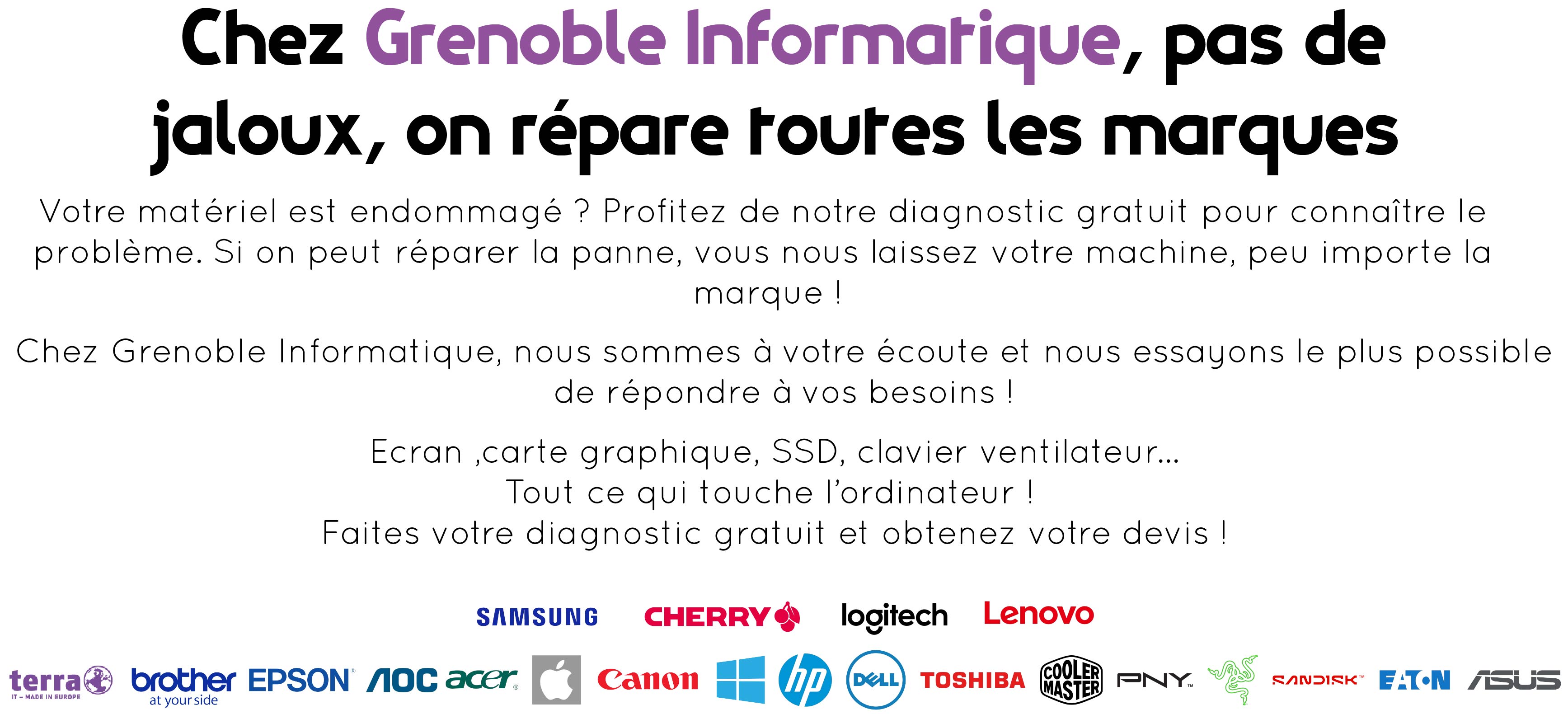 Partie supérieure de l'image : "Chez Grenoble Informatique, pas de jaloux, on répare toutes les marques". Partie centrale : "Votre matériel est endommagé ? Profitez de notre diagnostic gratuit pour connaitre le problème. Si on peut réparer la panne, vous nous laisse votre machine, peu importe la marque !" "Chez Grenoble Informatique, nous sommes à votre écoute et nous essayons le plus possible de répondre à vos besoins !" "Ecran, carte graphique, SSD, clavier, ventilateur... Tout ce qui touche à l'odinateur ! Faites votre diagnostic gratuit et obtenez votre devis" Partie inférieure de l'image : logo des marques 1ere ligne de gauche à droite : Samsung, Cherry, logitech et Lenovo. 2ème ligne de gauche à droite : logo terra, brother, epson,aoc, acer, apple, canon, microsoft, HP, dell, toshiba, cooler master, pny, razer, sandisk, eaton et asus.